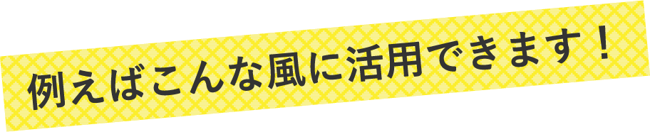 例えばこんな風に活用できます！